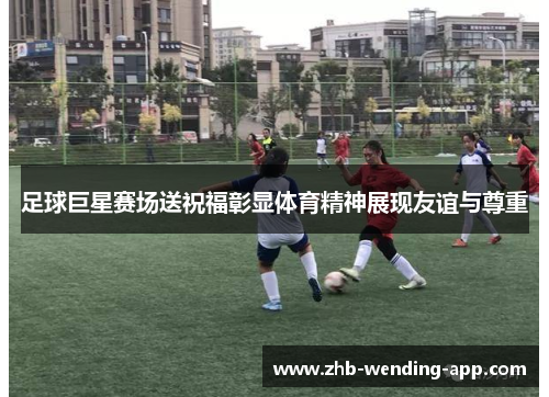 足球巨星赛场送祝福彰显体育精神展现友谊与尊重