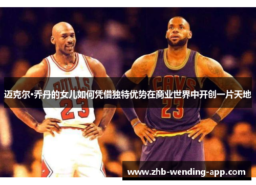 迈克尔·乔丹的女儿如何凭借独特优势在商业世界中开创一片天地 迈克尔·乔丹的女儿如何凭借独特优势在商业世界中开创一片天地