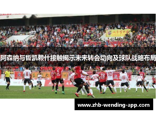 阿森纳与哲凯赖什接触揭示未来转会动向及球队战略布局 阿森纳与哲凯赖什接触揭示未来转会动向及球队战略布局