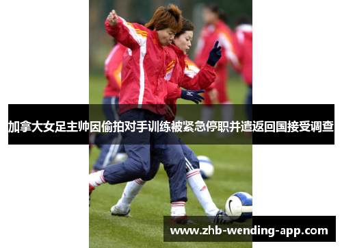 加拿大女足主帅因偷拍对手训练被紧急停职并遣返回国接受调查