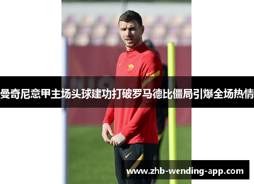 曼奇尼意甲主场头球建功打破罗马德比僵局引爆全场热情 曼奇尼意甲主场头球建功打破罗马德比僵局引爆全场热情