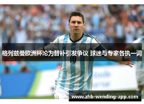 格列兹曼欧洲杯沦为替补引发争议 球迷与专家各执一词 格列兹曼欧洲杯沦为替补引发争议 球迷与专家各执一词