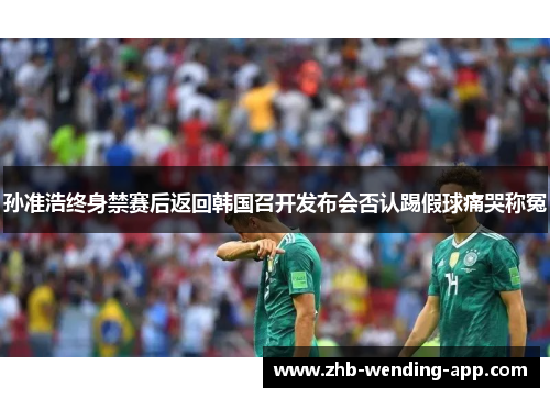 孙准浩终身禁赛后返回韩国召开发布会否认踢假球痛哭称冤 孙准浩终身禁赛后返回韩国召开发布会否认踢假球痛哭称冤